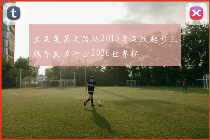 女足复苏之路从2015年足改起步三线齐发力冲击2026世界杯