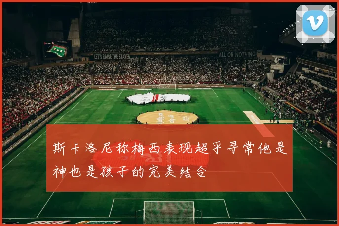 斯卡洛尼称梅西表现超乎寻常他是神也是孩子的完美结合