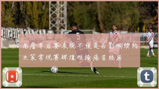 老詹季后赛表现不佳是否影响续约决策常规赛辉煌难掩痛苦经历