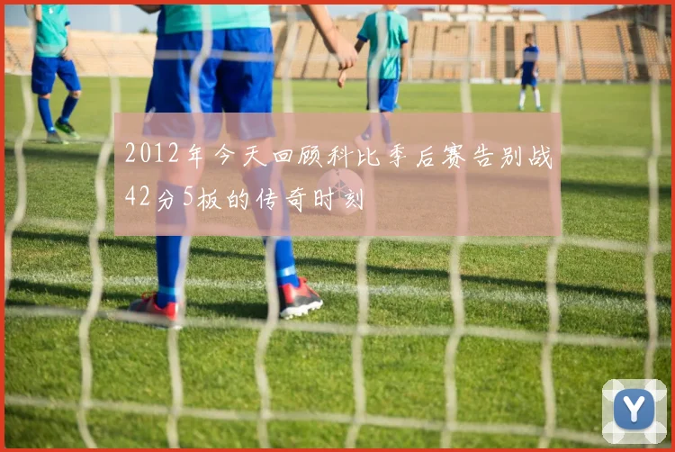 2012年今天回顾科比季后赛告别战42分5板的传奇时刻