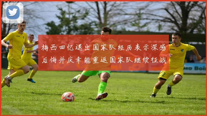 梅西回忆退出国家队经历表示深感后悔并庆幸能重返国家队继续征战