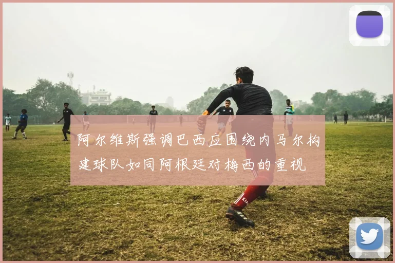 阿尔维斯强调巴西应围绕内马尔构建球队如同阿根廷对梅西的重视
