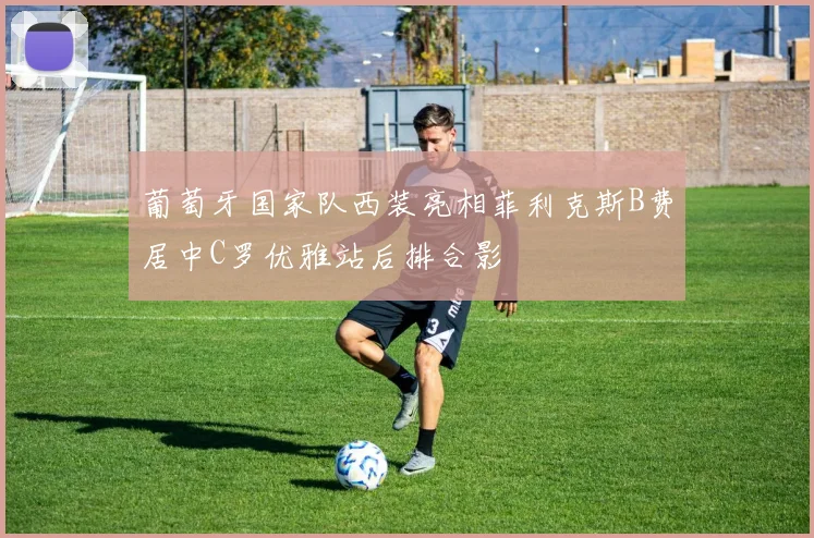 葡萄牙国家队西装亮相菲利克斯B费居中C罗优雅站后排合影