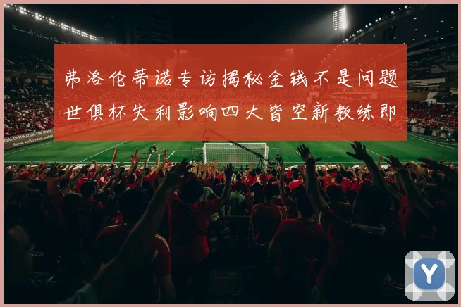 弗洛伦蒂诺专访揭秘金钱不是问题世俱杯失利影响四大皆空新教练即将到来