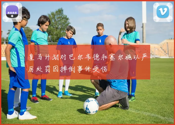 皇马计划对巴尔韦德和塞尔施以严厉处罚因摔倒事件受伤
