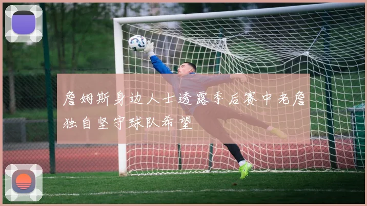 詹姆斯身边人士透露季后赛中老詹独自坚守球队希望