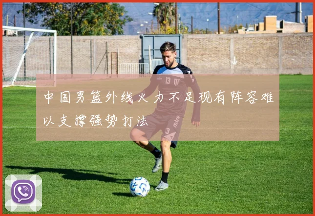 中国男篮外线火力不足现有阵容难以支撑强势打法