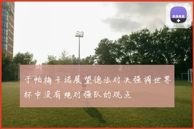 于帕梅卡诺展望德法对决强调世界杯中没有绝对强队的观点