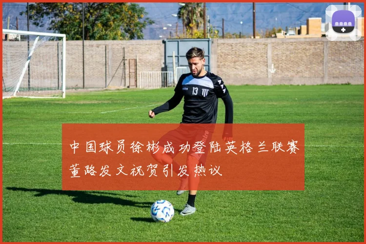 中国球员徐彬成功登陆英格兰联赛董路发文祝贺引发热议