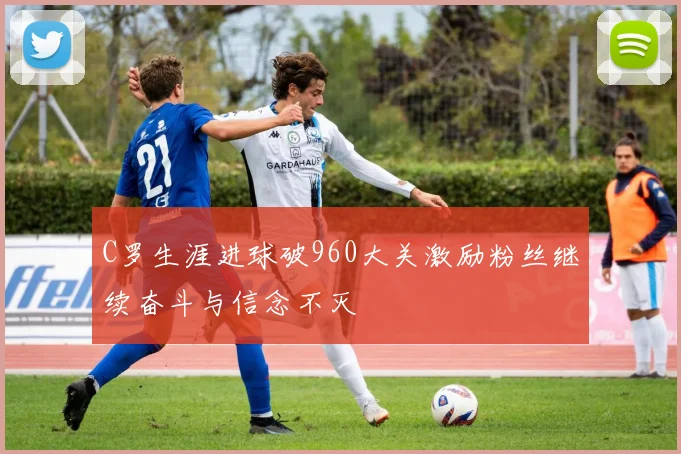 C罗生涯进球破960大关激励粉丝继续奋斗与信念不灭