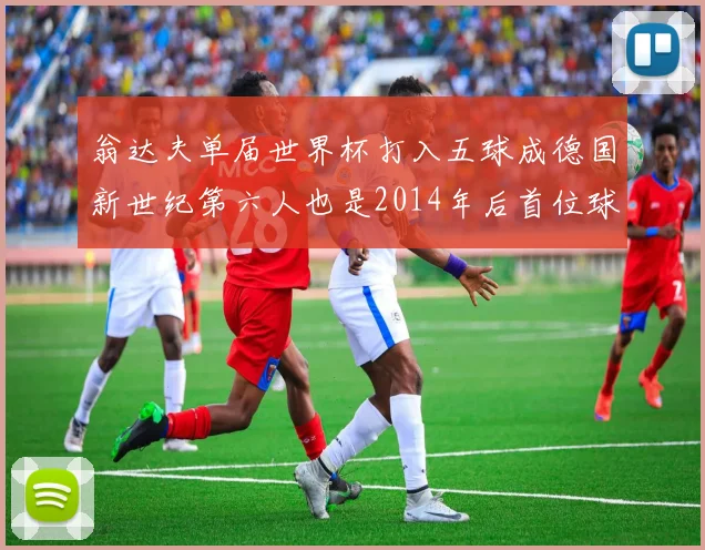 翁达夫单届世界杯打入五球成德国新世纪第六人也是2014年后首位球员
