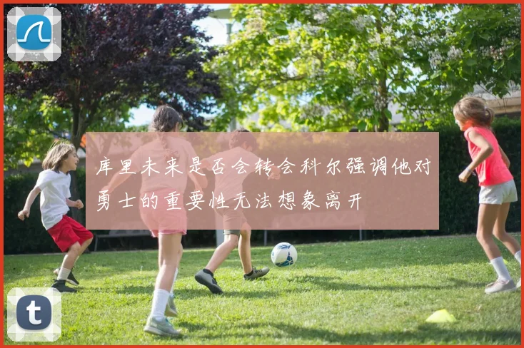 库里未来是否会转会科尔强调他对勇士的重要性无法想象离开