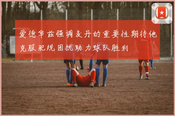 爱德华兹强调麦丹的重要性期待他克服犯规困扰助力球队胜利