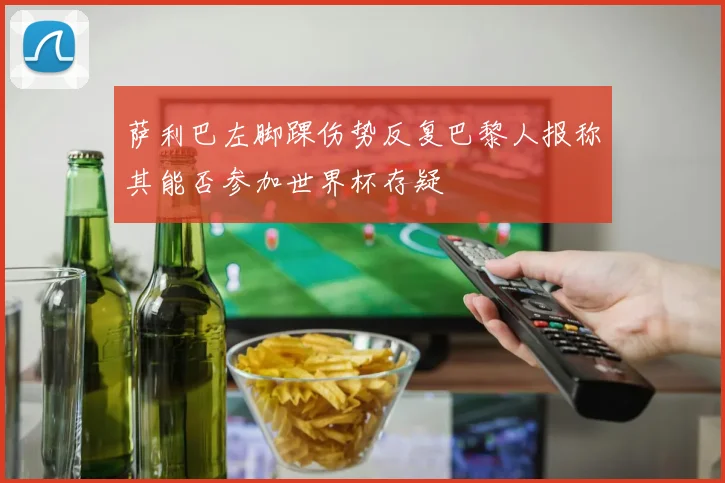 萨利巴左脚踝伤势反复巴黎人报称其能否参加世界杯存疑