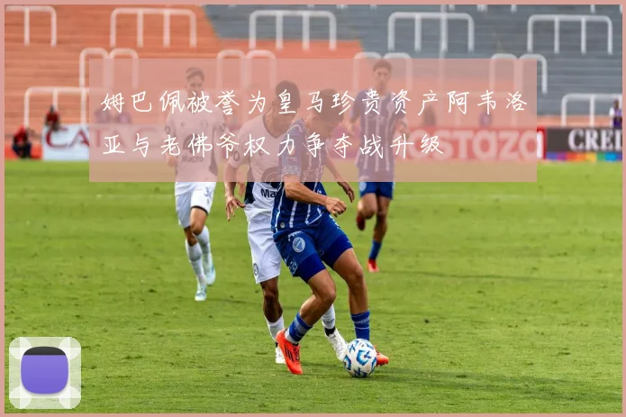 姆巴佩被誉为皇马珍贵资产阿韦洛亚与老佛爷权力争夺战升级