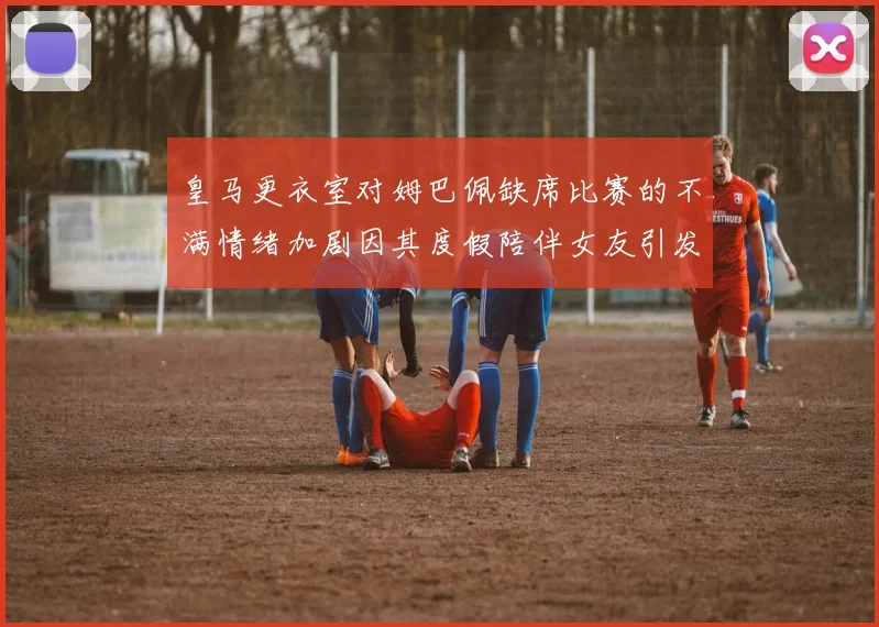 皇马更衣室对姆巴佩缺席比赛的不满情绪加剧因其度假陪伴女友引发争议