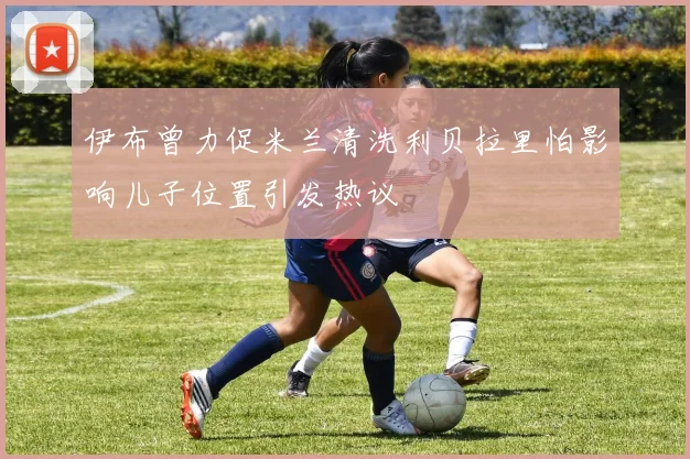 伊布曾力促米兰清洗利贝拉里怕影响儿子位置引发热议