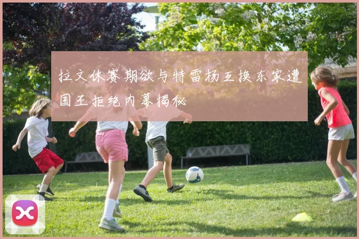 拉文休赛期欲与特雷杨互换东家遭国王拒绝内幕揭秘