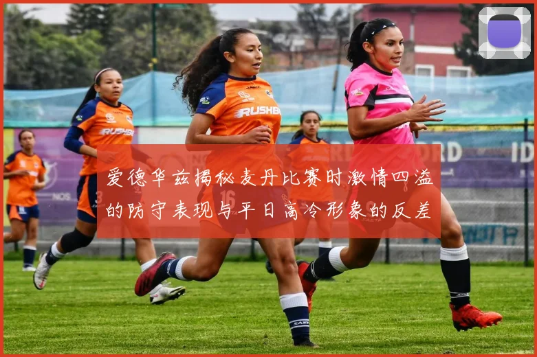 爱德华兹揭秘麦丹比赛时激情四溢的防守表现与平日高冷形象的反差
