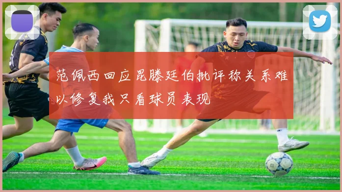 范佩西回应昆滕廷伯批评称关系难以修复我只看球员表现
